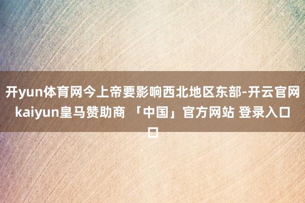 开yun体育网今上帝要影响西北地区东部-开云官网kaiyun皇马赞助商 「中国」官方网站 登录入口