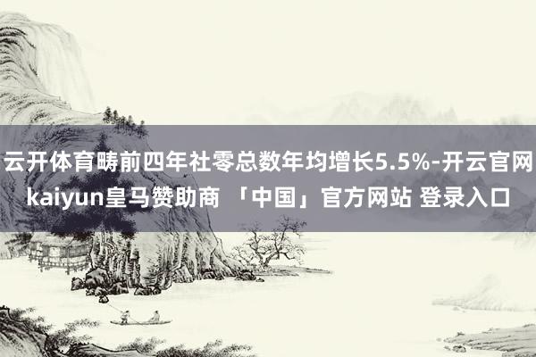 云开体育畴前四年社零总数年均增长5.5%-开云官网kaiyun皇马赞助商 「中国」官方网站 登录入口