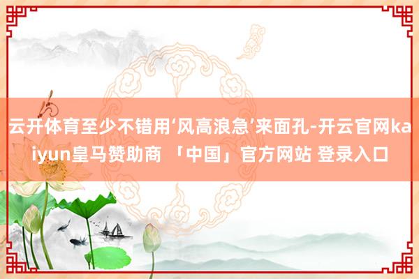 云开体育至少不错用‘风高浪急’来面孔-开云官网kaiyun皇马赞助商 「中国」官方网站 登录入口