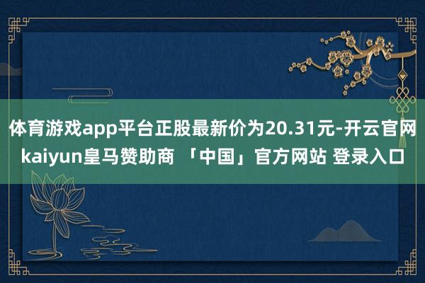 体育游戏app平台正股最新价为20.31元-开云官网kaiyun皇马赞助商 「中国」官方网站 登录入口
