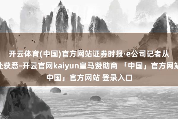 开云体育(中国)官方网站　　证券时报·e公司记者从参会企业处获悉-开云官网kaiyun皇马赞助商 「中国」官方网站 登录入口