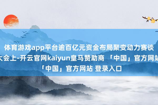 体育游戏app平台　　逾百亿元资金布局聚变动力赛谈　　挂牌成立大会上-开云官网kaiyun皇马赞助商 「中国」官方网站 登录入口