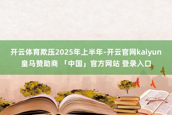开云体育欺压2025年上半年-开云官网kaiyun皇马赞助商 「中国」官方网站 登录入口
