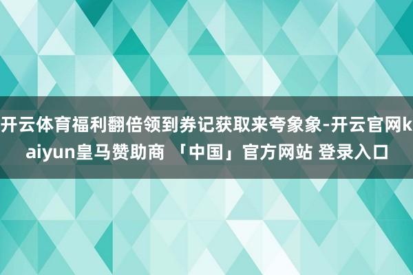 开云体育福利翻倍领到券记获取来夸象象-开云官网kaiyun皇马赞助商 「中国」官方网站 登录入口