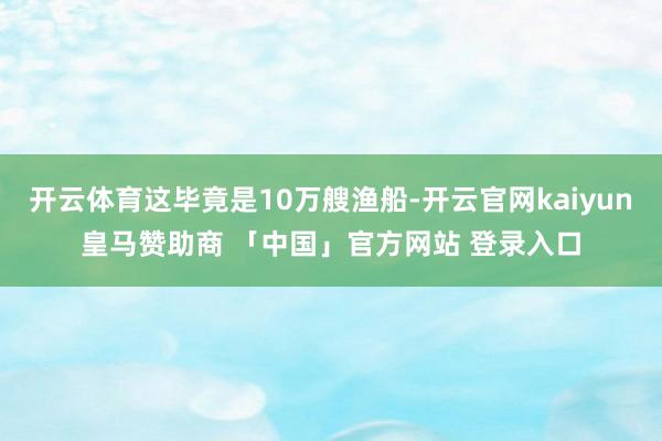 开云体育这毕竟是10万艘渔船-开云官网kaiyun皇马赞助商 「中国」官方网站 登录入口