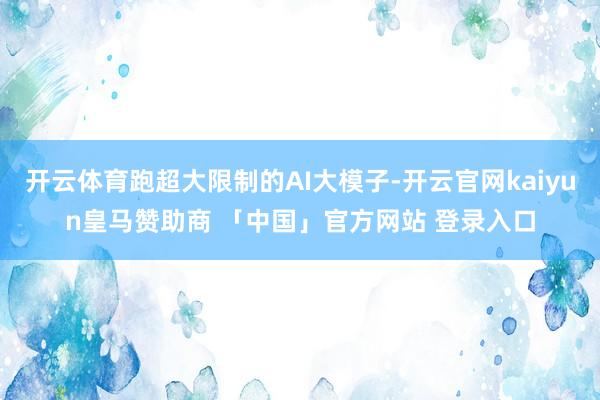 开云体育跑超大限制的AI大模子-开云官网kaiyun皇马赞助商 「中国」官方网站 登录入口
