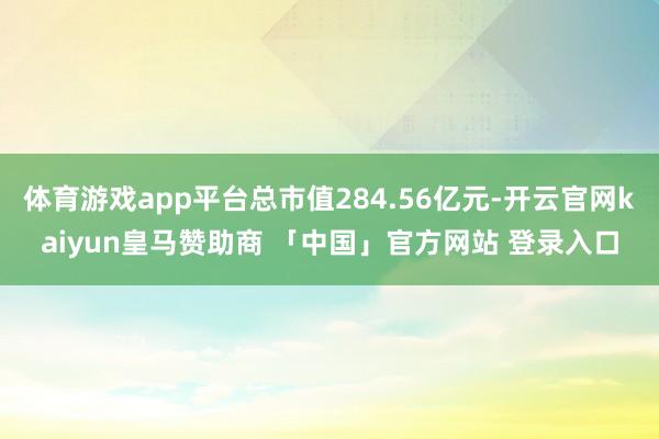 体育游戏app平台总市值284.56亿元-开云官网kaiyun皇马赞助商 「中国」官方网站 登录入口