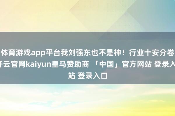体育游戏app平台我刘强东也不是神！行业十安分卷-开云官网kaiyun皇马赞助商 「中国」官方网站 登录入口