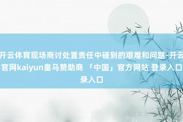 开云体育现场商讨处置责任中碰到的艰难和问题-开云官网kaiyun皇马赞助商 「中国」官方网站 登录入口