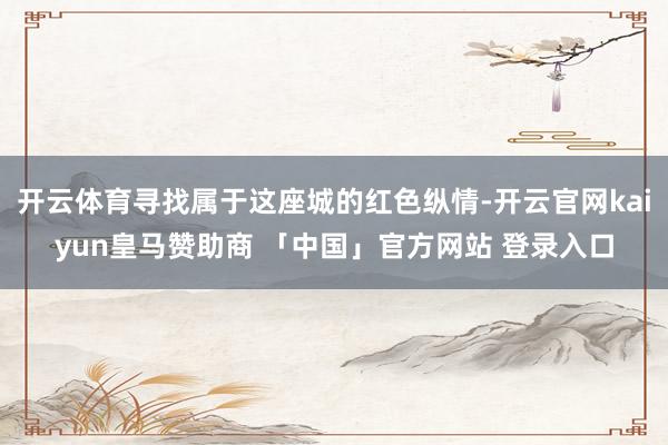 开云体育寻找属于这座城的红色纵情-开云官网kaiyun皇马赞助商 「中国」官方网站 登录入口