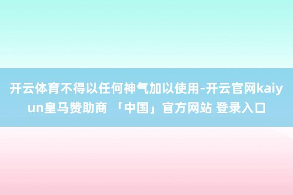 开云体育不得以任何神气加以使用-开云官网kaiyun皇马赞助商 「中国」官方网站 登录入口