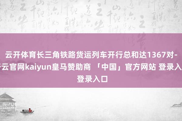 云开体育长三角铁路货运列车开行总和达1367对-开云官网kaiyun皇马赞助商 「中国」官方网站 登录入口