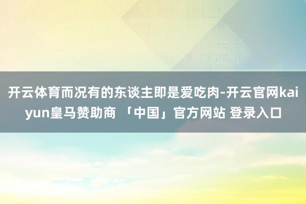 开云体育而况有的东谈主即是爱吃肉-开云官网kaiyun皇马赞助商 「中国」官方网站 登录入口