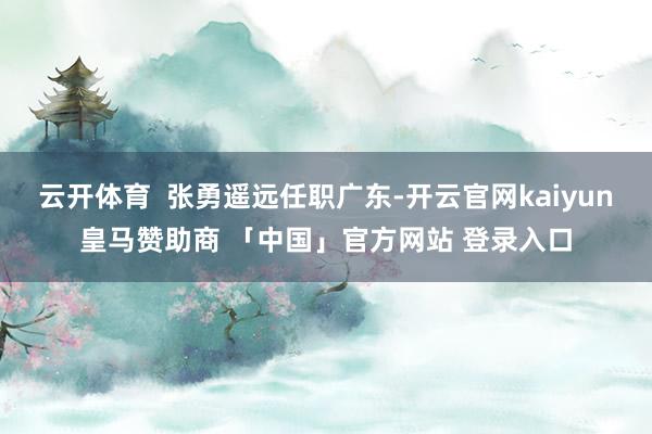 云开体育  张勇遥远任职广东-开云官网kaiyun皇马赞助商 「中国」官方网站 登录入口
