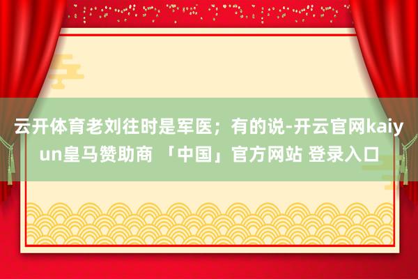 云开体育老刘往时是军医；有的说-开云官网kaiyun皇马赞助商 「中国」官方网站 登录入口