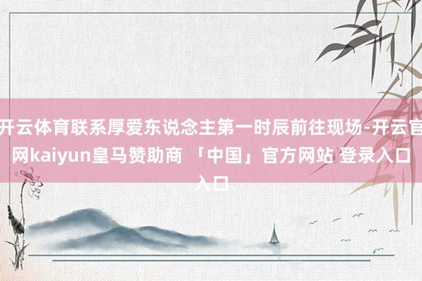 开云体育联系厚爱东说念主第一时辰前往现场-开云官网kaiyun皇马赞助商 「中国」官方网站 登录入口