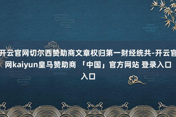 开云官网切尔西赞助商文章权归第一财经统共-开云官网kaiyun皇马赞助商 「中国」官方网站 登录入口