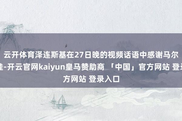 云开体育　　泽连斯基在27日晚的视频话语中感谢马尔卡罗娃-开云官网kaiyun皇马赞助商 「中国」官方网站 登录入口