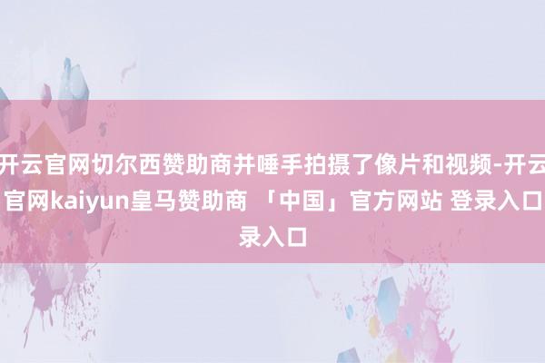 开云官网切尔西赞助商并唾手拍摄了像片和视频-开云官网kaiyun皇马赞助商 「中国」官方网站 登录入口