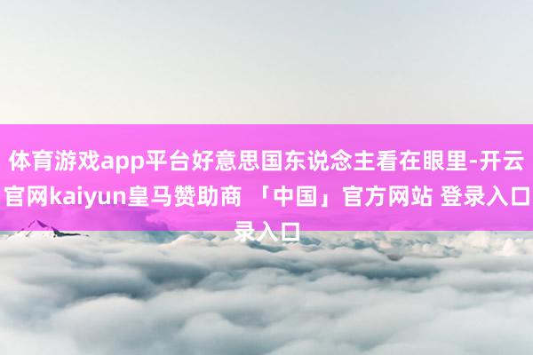 体育游戏app平台好意思国东说念主看在眼里-开云官网kaiyun皇马赞助商 「中国」官方网站 登录入口