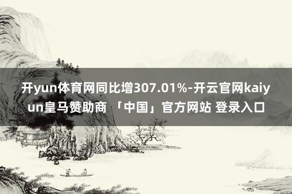 开yun体育网同比增307.01%-开云官网kaiyun皇马赞助商 「中国」官方网站 登录入口
