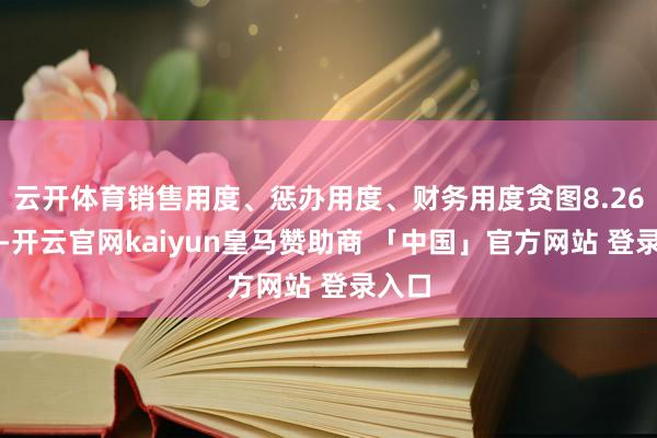 云开体育销售用度、惩办用度、财务用度贪图8.26亿元-开云官网kaiyun皇马赞助商 「中国」官方网站 登录入口