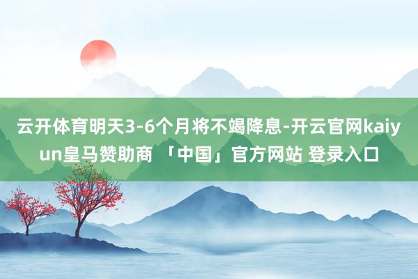 云开体育明天3-6个月将不竭降息-开云官网kaiyun皇马赞助商 「中国」官方网站 登录入口