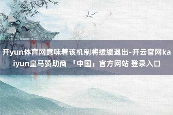 开yun体育网意味着该机制将缓缓退出-开云官网kaiyun皇马赞助商 「中国」官方网站 登录入口