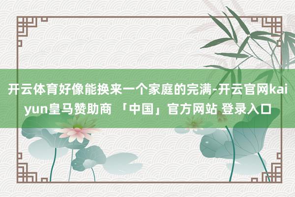 开云体育好像能换来一个家庭的完满-开云官网kaiyun皇马赞助商 「中国」官方网站 登录入口