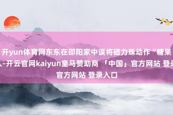 开yun体育网东东在邵阳家中误将磁力珠动作“糖果”吞入-开云官网kaiyun皇马赞助商 「中国」官方网站 登录入口