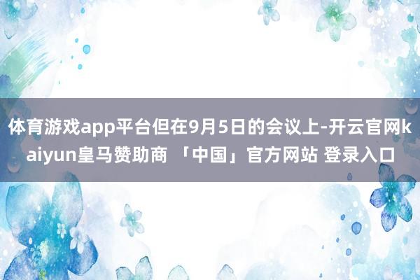 体育游戏app平台但在9月5日的会议上-开云官网kaiyun皇马赞助商 「中国」官方网站 登录入口