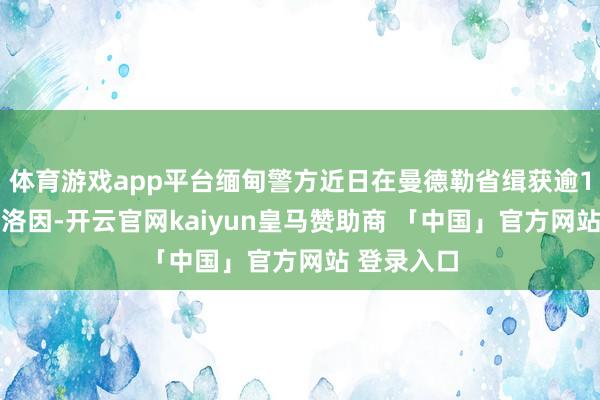 体育游戏app平台缅甸警方近日在曼德勒省缉获逾120公斤海洛因-开云官网kaiyun皇马赞助商 「中国」官方网站 登录入口