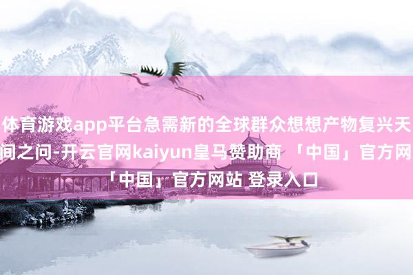 体育游戏app平台急需新的全球群众想想产物复兴天下之问、期间之问-开云官网kaiyun皇马赞助商 「中国」官方网站 登录入口
