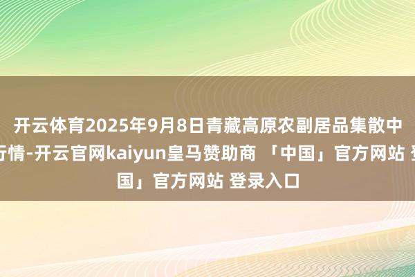 开云体育2025年9月8日青藏高原农副居品集散中心价钱行情-开云官网kaiyun皇马赞助商 「中国」官方网站 登录入口