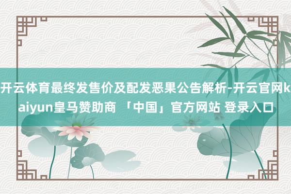 开云体育最终发售价及配发恶果公告解析-开云官网kaiyun皇马赞助商 「中国」官方网站 登录入口