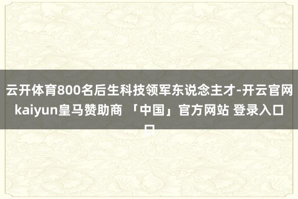 云开体育800名后生科技领军东说念主才-开云官网kaiyun皇马赞助商 「中国」官方网站 登录入口