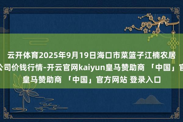 云开体育2025年9月19日海口市菜篮子江楠农居品批发市集有限公司价钱行情-开云官网kaiyun皇马赞助商 「中国」官方网站 登录入口