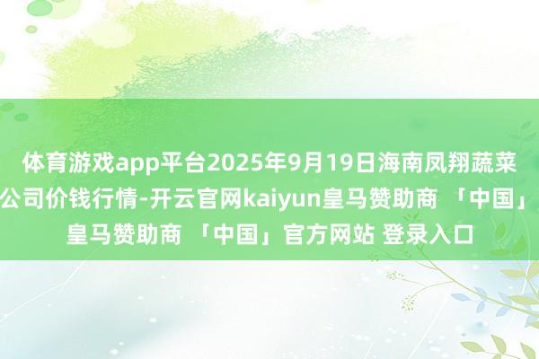 体育游戏app平台2025年9月19日海南凤翔蔬菜批发市集处置有限公司价钱行情-开云官网kaiyun皇马赞助商 「中国」官方网站 登录入口