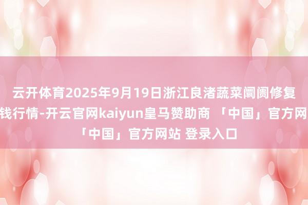 云开体育2025年9月19日浙江良渚蔬菜阛阓修复有限公司价钱行情-开云官网kaiyun皇马赞助商 「中国」官方网站 登录入口