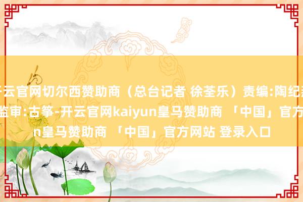 开云官网切尔西赞助商（总台记者 徐荃乐）责编:陶纪燕 | 审核:李震 | 监审:古筝-开云官网kaiyun皇马赞助商 「中国」官方网站 登录入口