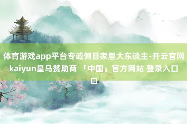 体育游戏app平台专诚侧目家里大东谈主-开云官网kaiyun皇马赞助商 「中国」官方网站 登录入口
