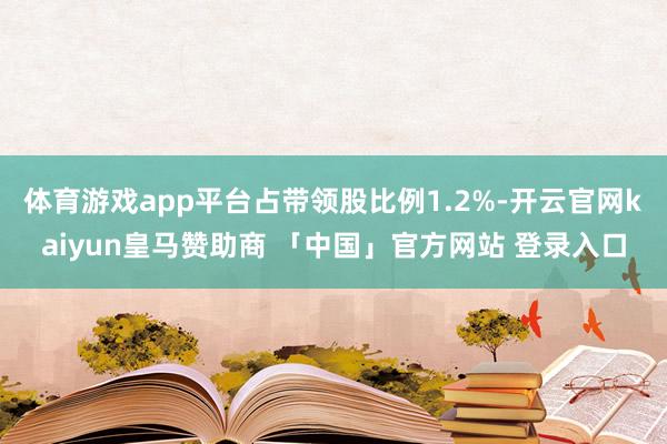 体育游戏app平台占带领股比例1.2%-开云官网kaiyun皇马赞助商 「中国」官方网站 登录入口