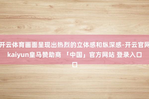 开云体育画面呈现出热烈的立体感和纵深感-开云官网kaiyun皇马赞助商 「中国」官方网站 登录入口