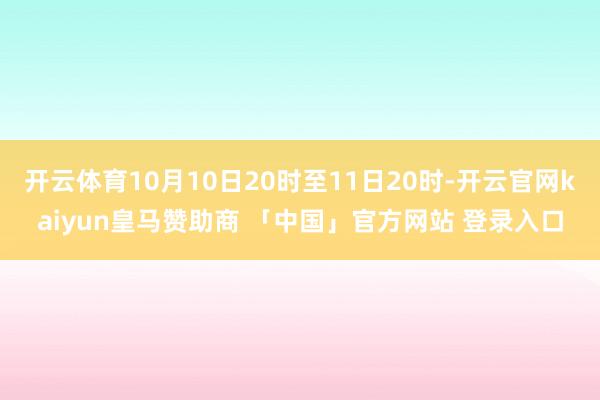 开云体育10月10日20时至11日20时-开云官网kaiyun皇马赞助商 「中国」官方网站 登录入口