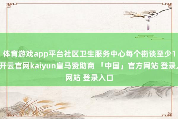 体育游戏app平台社区卫生服务中心每个街谈至少1处-开云官网kaiyun皇马赞助商 「中国」官方网站 登录入口
