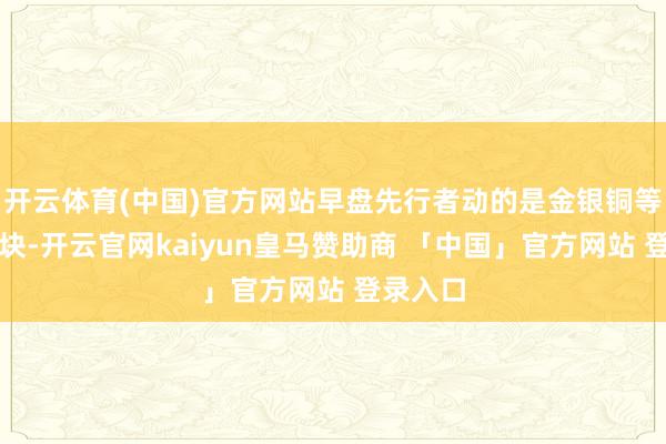 开云体育(中国)官方网站早盘先行者动的是金银铜等有色板块-开云官网kaiyun皇马赞助商 「中国」官方网站 登录入口