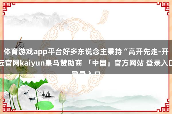 体育游戏app平台好多东说念主秉持“高开先走-开云官网kaiyun皇马赞助商 「中国」官方网站 登录入口