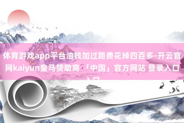 体育游戏app平台油钱加过路费花掉四百多-开云官网kaiyun皇马赞助商 「中国」官方网站 登录入口