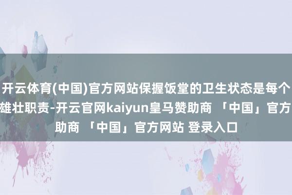 开云体育(中国)官方网站保握饭堂的卫生状态是每个工场看管者的雄壮职责-开云官网kaiyun皇马赞助商 「中国」官方网站 登录入口