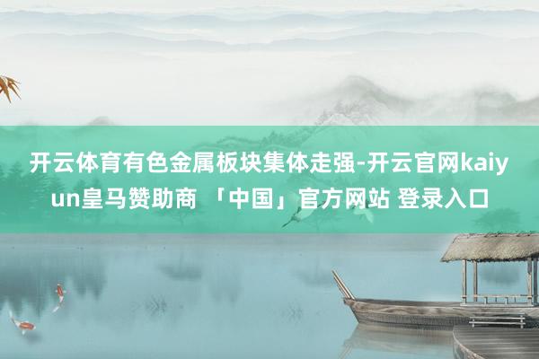 开云体育 有色金属板块集体走强-开云官网kaiyun皇马赞助商 「中国」官方网站 登录入口